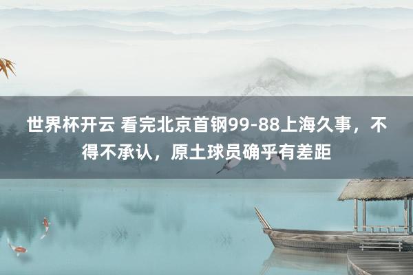 世界杯开云 看完北京首钢99-88上海久事，不得不承认，原土球员确乎有差距