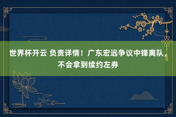 世界杯开云 负责详情！广东宏远争议中锋离队，不会拿到续约左券