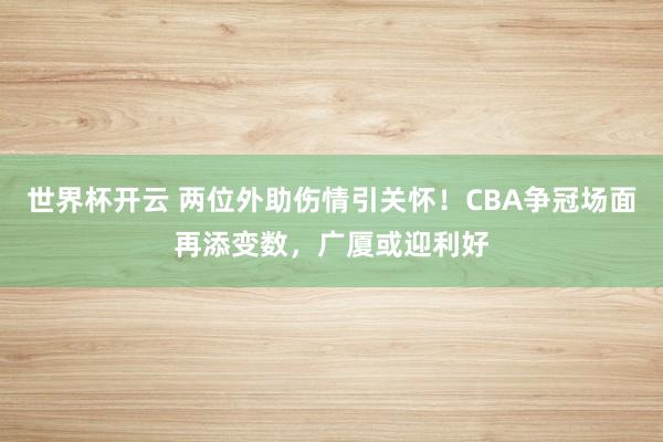 世界杯开云 两位外助伤情引关怀！CBA争冠场面再添变数，广厦或迎利好
