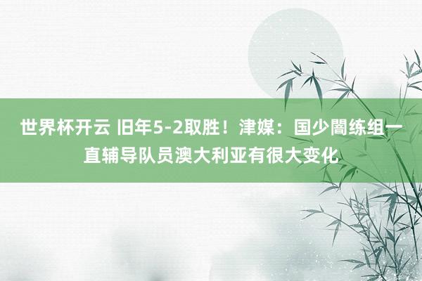 世界杯开云 旧年5-2取胜！津媒：国少闇练组一直辅导队员澳大利亚有很大变化