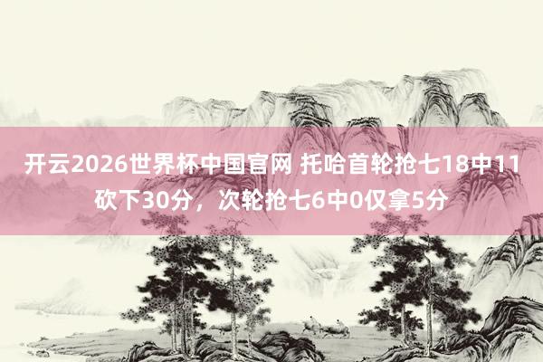 开云2026世界杯中国官网 托哈首轮抢七18中11砍下30分，次轮抢七6中0仅拿5分