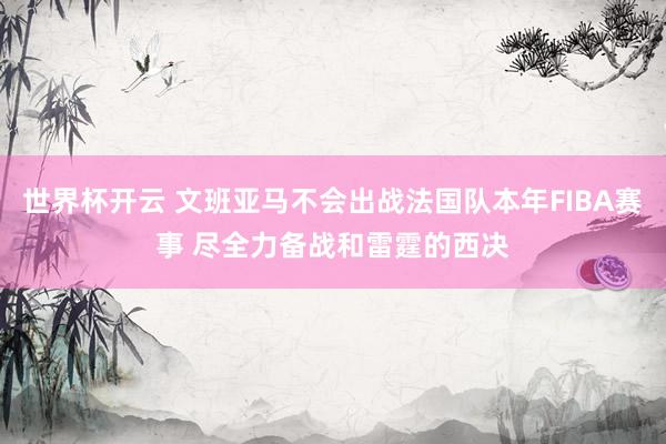 世界杯开云 文班亚马不会出战法国队本年FIBA赛事 尽全力备战和雷霆的西决