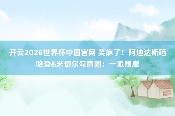 开云2026世界杯中国官网 笑麻了！阿迪达斯晒哈登&米切尔勾肩图：一派颓靡