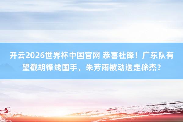 开云2026世界杯中国官网 恭喜杜锋！广东队有望截胡锋线国手，朱芳雨被动送走徐杰？