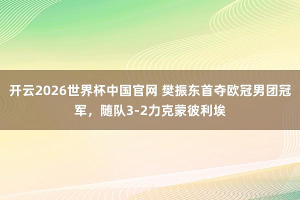 开云2026世界杯中国官网 樊振东首夺欧冠男团冠军，随队3-2力克蒙彼利埃