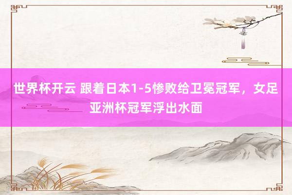 世界杯开云 跟着日本1-5惨败给卫冕冠军，女足亚洲杯冠军浮出水面