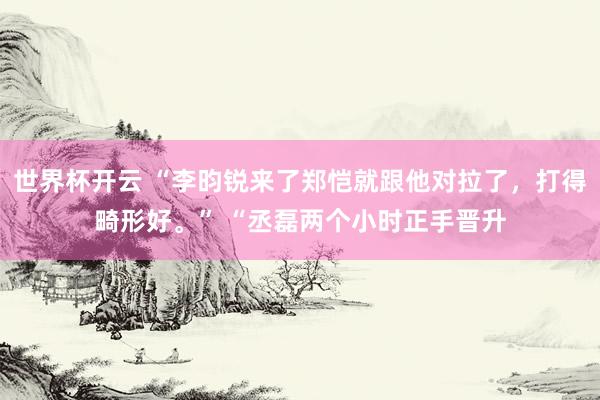 世界杯开云 “李昀锐来了郑恺就跟他对拉了，打得畸形好。” “丞磊两个小时正手晋升