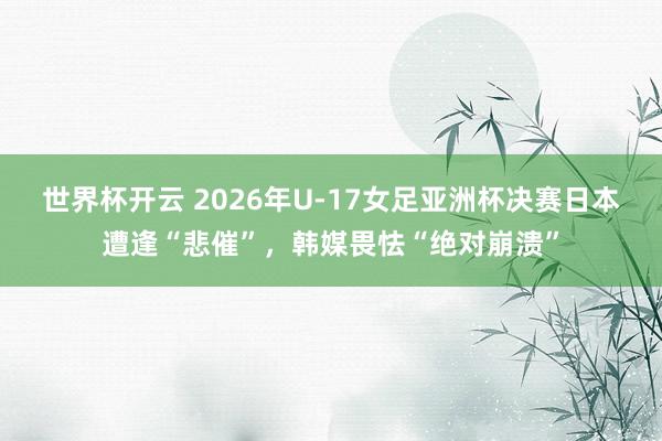 世界杯开云 2026年U-17女足亚洲杯决赛日本遭逢“悲催”，韩媒畏怯“绝对崩溃”