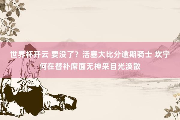 世界杯开云 要没了？活塞大比分逾期骑士 坎宁何在替补席面无神采目光涣散