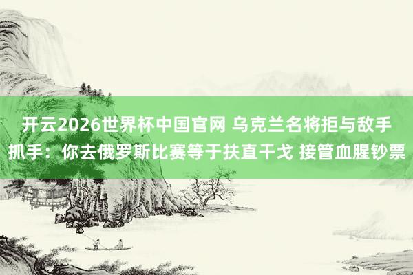 开云2026世界杯中国官网 乌克兰名将拒与敌手抓手：你去俄罗斯比赛等于扶直干戈 接管血腥钞票