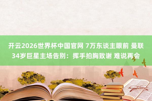 开云2026世界杯中国官网 7万东谈主眼前 曼联34岁巨星主场告别：挥手拍胸致谢 难说再会