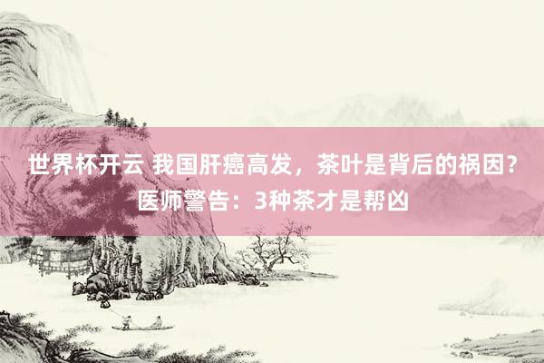 世界杯开云 我国肝癌高发，茶叶是背后的祸因？医师警告：3种茶才是帮凶