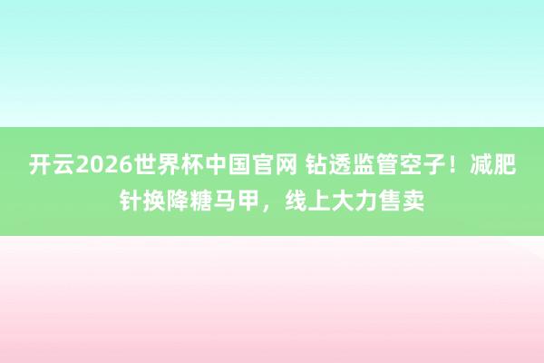 开云2026世界杯中国官网 钻透监管空子！减肥针换降糖马甲，线上大力售卖