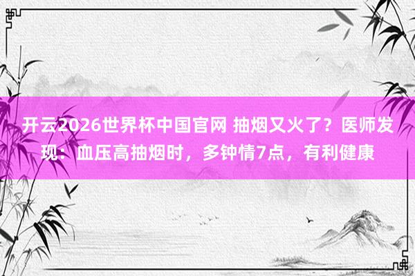 开云2026世界杯中国官网 抽烟又火了？医师发现：血压高抽烟时，多钟情7点，有利健康