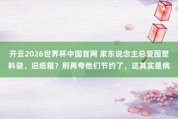 开云2026世界杯中国官网 家东说念主总爱囤塑料袋、旧纸箱？别再夸他们节约了，这其实是病