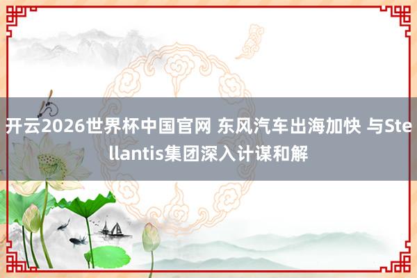 开云2026世界杯中国官网 东风汽车出海加快 与Stellantis集团深入计谋和解