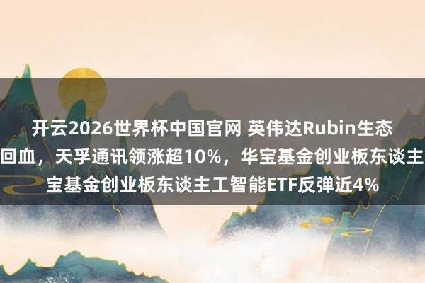 开云2026世界杯中国官网 英伟达Rubin生态圈爆发！光模块强势回血，天孚通讯领涨超10%，华宝基金创业板东谈主工智能ETF反弹近4%
