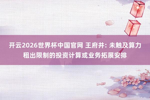 开云2026世界杯中国官网 王府井: 未触及算力租出限制的投资计算或业务拓展安排