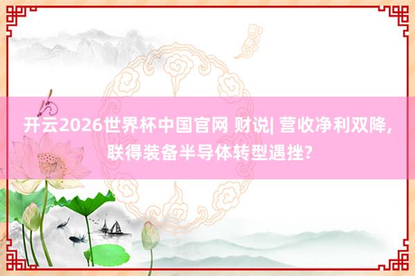 开云2026世界杯中国官网 财说| 营收净利双降， 联得装备半导体转型遇挫?