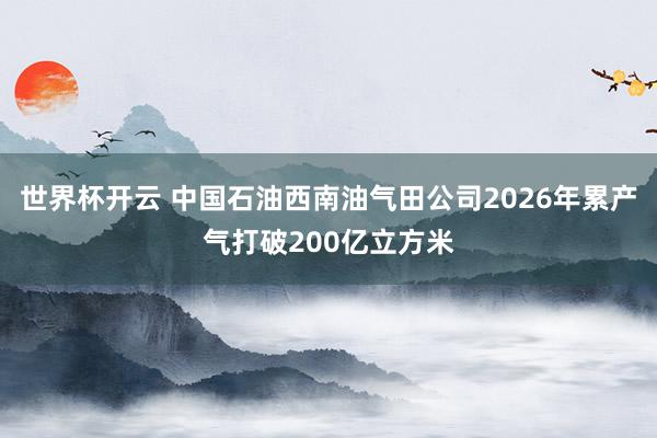世界杯开云 中国石油西南油气田公司2026年累产气打破200亿立方米
