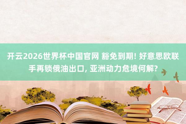 开云2026世界杯中国官网 豁免到期! 好意思欧联手再锁俄油出口， 亚洲动力危境何解?