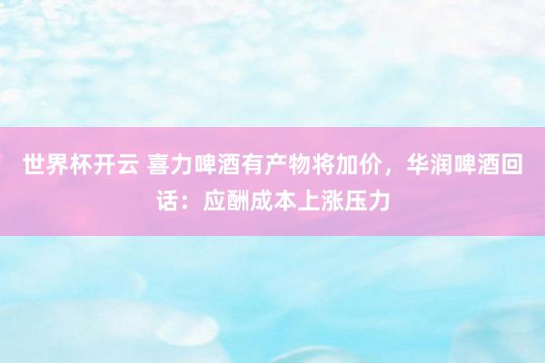 世界杯开云 喜力啤酒有产物将加价，华润啤酒回话：应酬成本上涨压力