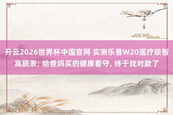 开云2026世界杯中国官网 实测乐普W20医疗级智高腕表: 给爸妈买的健康看守， 终于找对款了