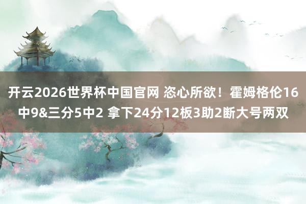 开云2026世界杯中国官网 恣心所欲！霍姆格伦16中9&三分5中2 拿下24分12板3助2断大号两双