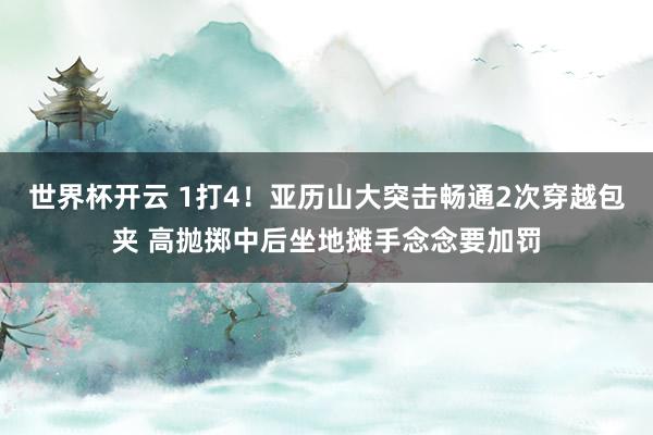 世界杯开云 1打4！亚历山大突击畅通2次穿越包夹 高抛掷中后坐地摊手念念要加罚
