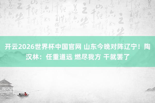 开云2026世界杯中国官网 山东今晚对阵辽宁！陶汉林：任重道远 燃尽我方 干就罢了