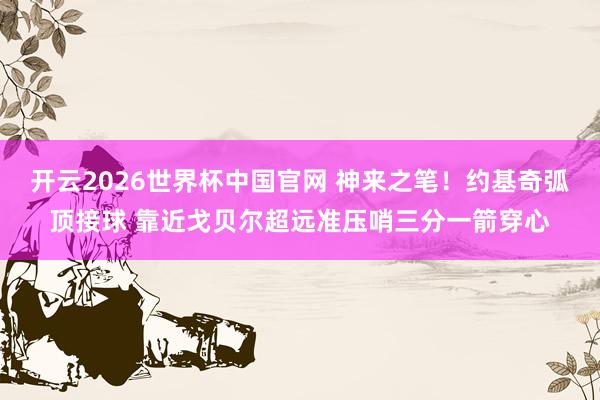 开云2026世界杯中国官网 神来之笔！约基奇弧顶接球 靠近戈贝尔超远准压哨三分一箭穿心