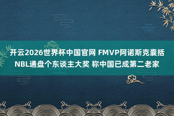 开云2026世界杯中国官网 FMVP阿诺斯克囊括NBL通盘个东谈主大奖 称中国已成第二老家
