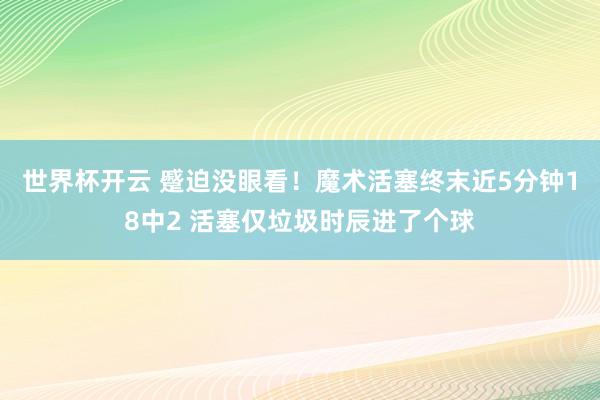 世界杯开云 蹙迫没眼看！魔术活塞终末近5分钟18中2 活塞仅垃圾时辰进了个球
