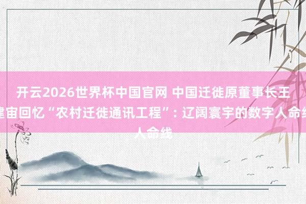 开云2026世界杯中国官网 中国迁徙原董事长王建宙回忆“农村迁徙通讯工程”: 辽阔寰宇的数字人命线