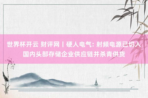 世界杯开云 财评网丨硬人电气: 射频电源已切入国内头部存储企业供应链并杀青供货