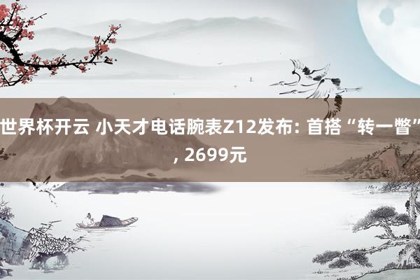 世界杯开云 小天才电话腕表Z12发布: 首搭“转一瞥”， 2699元