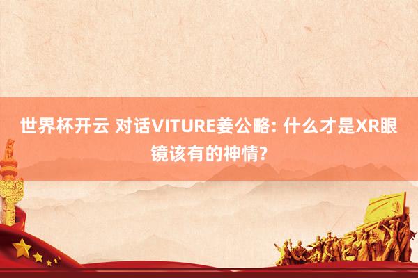 世界杯开云 对话VITURE姜公略: 什么才是XR眼镜该有的神情?
