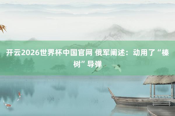 开云2026世界杯中国官网 俄军阐述：动用了“榛树”导弹