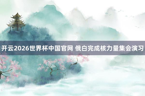 开云2026世界杯中国官网 俄白完成核力量集会演习
