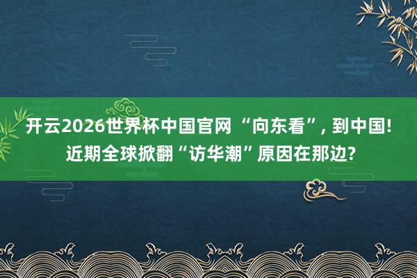 开云2026世界杯中国官网 “向东看”， 到中国! 近期全球掀翻“访华潮”原因在那边?