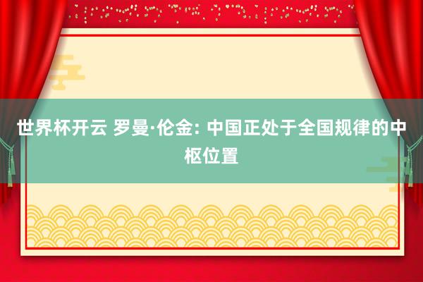 世界杯开云 罗曼·伦金: 中国正处于全国规律的中枢位置