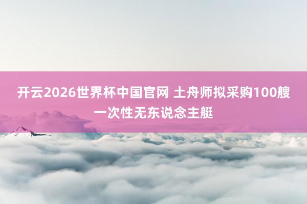 开云2026世界杯中国官网 土舟师拟采购100艘一次性无东说念主艇