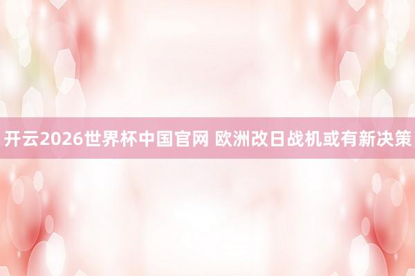 开云2026世界杯中国官网 欧洲改日战机或有新决策