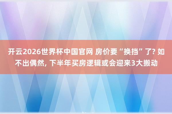 开云2026世界杯中国官网 房价要“换挡”了? 如不出偶然， 下半年买房逻辑或会迎来3大搬动