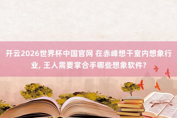开云2026世界杯中国官网 在赤峰想干室内想象行业， 王人需要掌合手哪些想象软件?