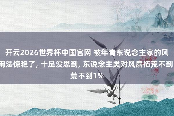 开云2026世界杯中国官网 被年青东说念主家的风扇用法惊艳了， 十足没思到， 东说念主类对风扇拓荒不到1%