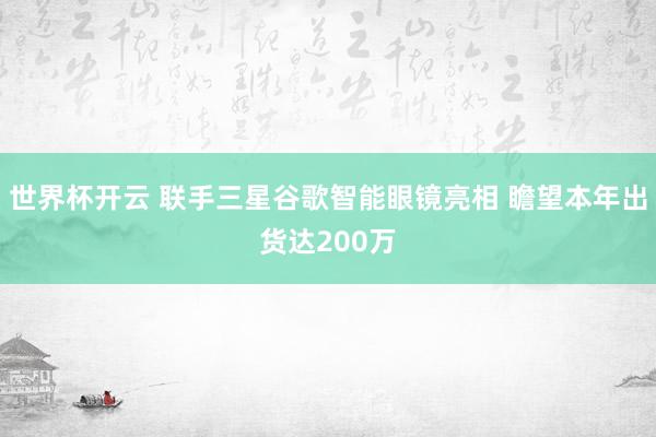 世界杯开云 联手三星谷歌智能眼镜亮相 瞻望本年出货达200万