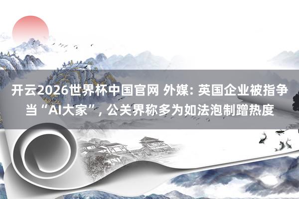 开云2026世界杯中国官网 外媒: 英国企业被指争当“AI大家”， 公关界称多为如法泡制蹭热度