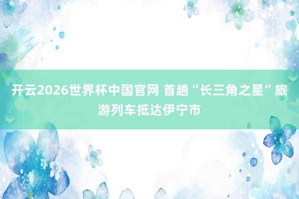 开云2026世界杯中国官网 首趟“长三角之星”旅游列车抵达伊宁市