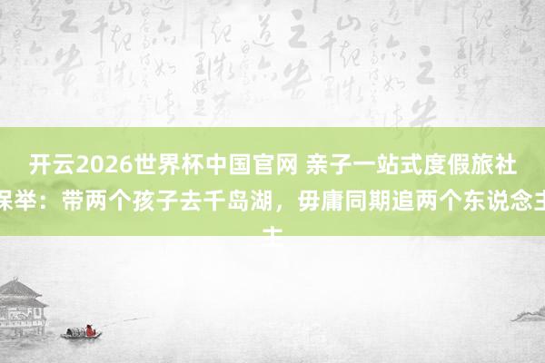 开云2026世界杯中国官网 亲子一站式度假旅社保举：带两个孩子去千岛湖，毋庸同期追两个东说念主